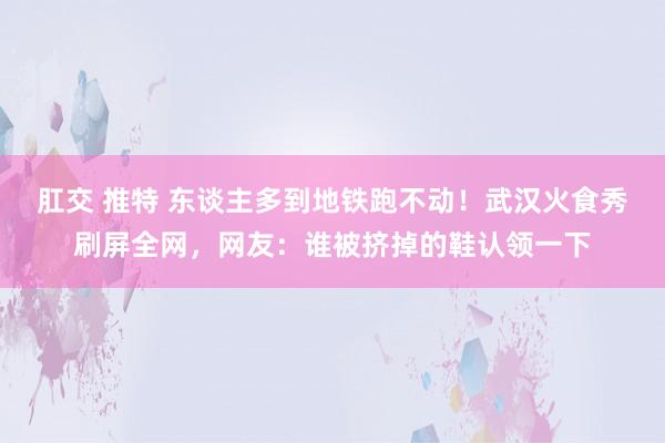 肛交 推特 东谈主多到地铁跑不动！武汉火食秀刷屏全网，网友：谁被挤掉的鞋认领一下