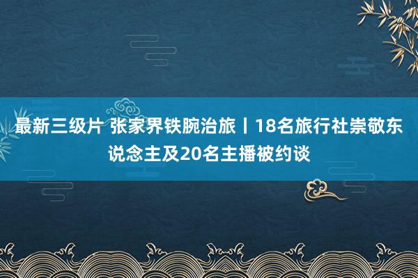 最新三级片 张家界铁腕治旅丨18名旅行社崇敬东说念主及20名主播被约谈