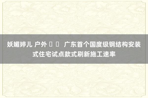 妖媚婷儿 户外 		 广东首个国度级钢结构安装式住宅试点款式刷新施工速率