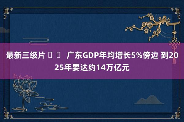 最新三级片 		 广东GDP年均增长5%傍边 到2025年要达约14万亿元