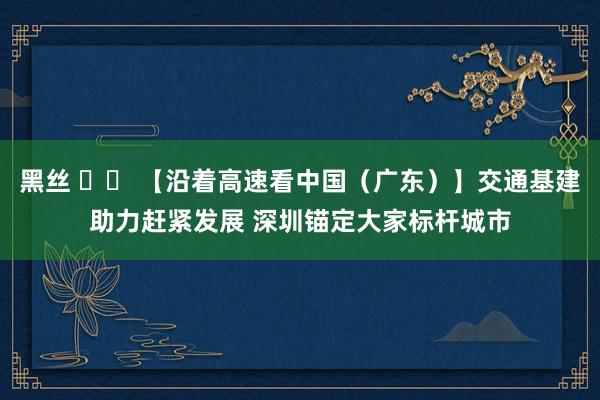 黑丝 		 【沿着高速看中国（广东）】交通基建助力赶紧发展 深圳锚定大家标杆城市