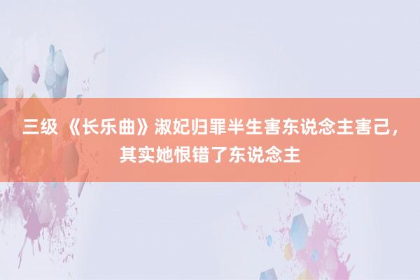 三级 《长乐曲》淑妃归罪半生害东说念主害己，其实她恨错了东说念主