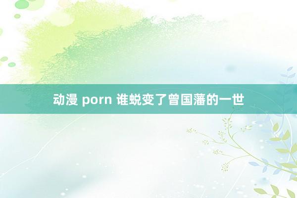 动漫 porn 谁蜕变了曾国藩的一世