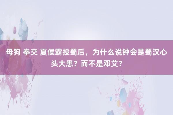 母狗 拳交 夏侯霸投蜀后，为什么说钟会是蜀汉心头大患？而不是邓艾？