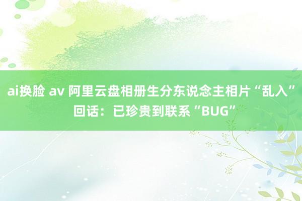 ai换脸 av 阿里云盘相册生分东说念主相片“乱入”  回话：已珍贵到联系“BUG”