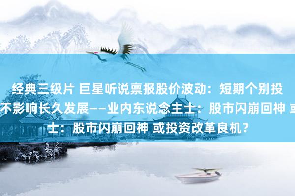 经典三级片 巨星听说禀报股价波动：短期个别投资东说念主举止不影响长久发展——业内东说念主士：股市闪崩回神 或投资改革良机？