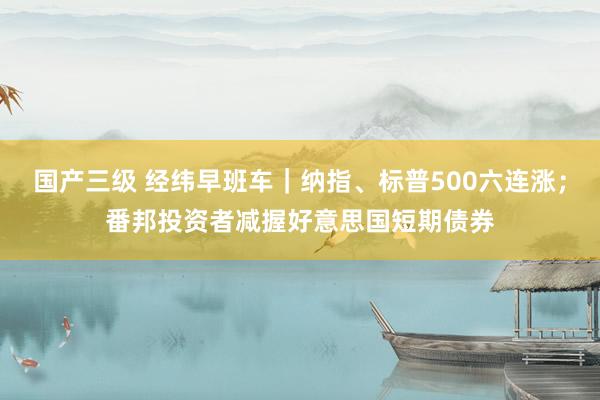 国产三级 经纬早班车｜纳指、标普500六连涨；番邦投资者减握好意思国短期债券