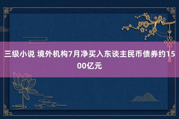 三级小说 境外机构7月净买入东谈主民币债券约1500亿元