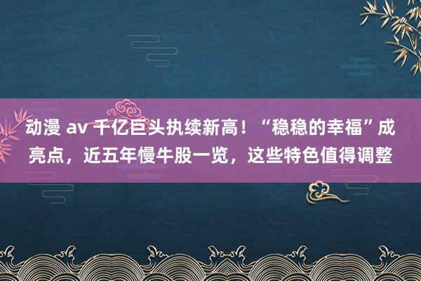 动漫 av 千亿巨头执续新高！“稳稳的幸福”成亮点，近五年慢牛股一览，这些特色值得调整