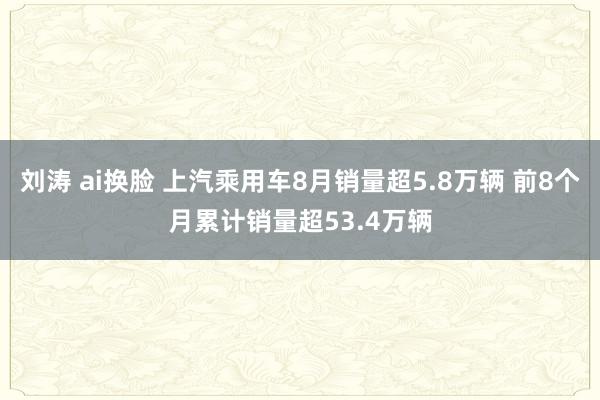 刘涛 ai换脸 上汽乘用车8月销量超5.8万辆 前8个月累计销量超53.4万辆