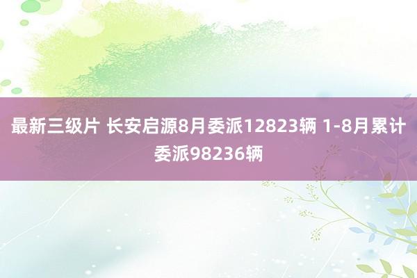 最新三级片 长安启源8月委派12823辆 1-8月累计委派98236辆