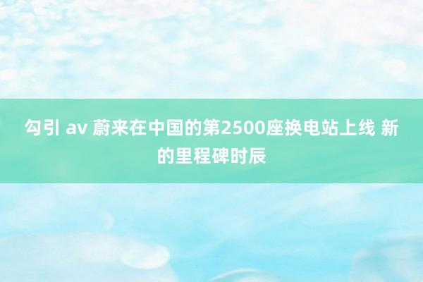 勾引 av 蔚来在中国的第2500座换电站上线 新的里程碑时辰