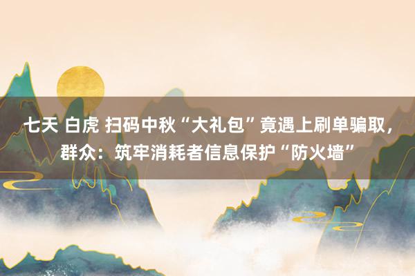 七天 白虎 扫码中秋“大礼包”竟遇上刷单骗取，群众：筑牢消耗者信息保护“防火墙”