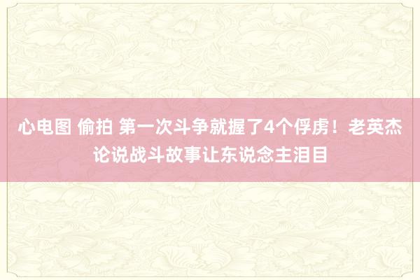 心电图 偷拍 第一次斗争就握了4个俘虏！老英杰论说战斗故事让东说念主泪目