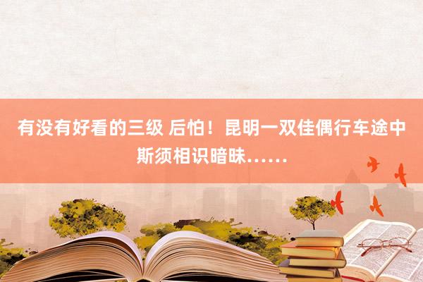 有没有好看的三级 后怕！昆明一双佳偶行车途中斯须相识暗昧……