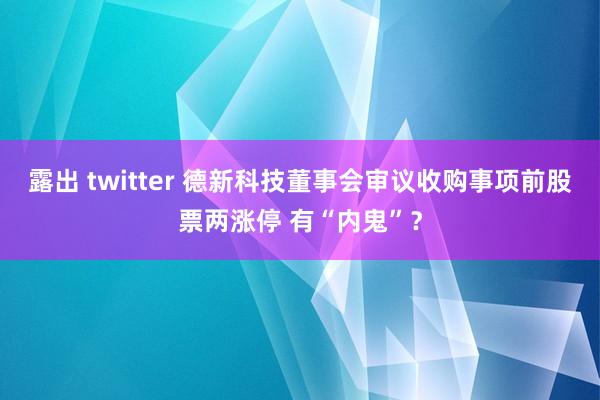 露出 twitter 德新科技董事会审议收购事项前股票两涨停 有“内鬼”？