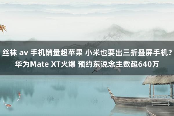 丝袜 av 手机销量超苹果 小米也要出三折叠屏手机？华为Mate XT火爆 预约东说念主数超640万