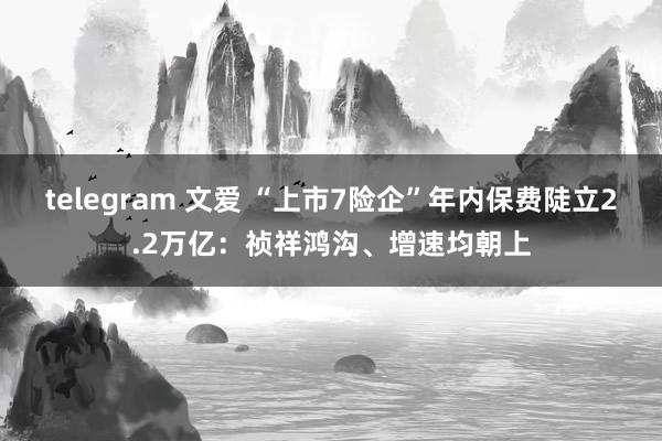 telegram 文爱 “上市7险企”年内保费陡立2.2万亿：祯祥鸿沟、增速均朝上