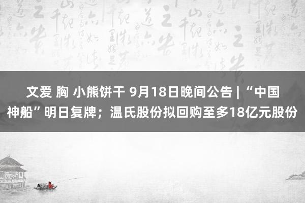 文爱 胸 小熊饼干 9月18日晚间公告 | “中国神船”明日复牌；温氏股份拟回购至多18亿元股份