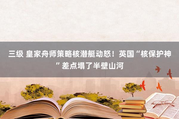 三级 皇家舟师策略核潜艇动怒！英国“核保护神”差点塌了半壁山河