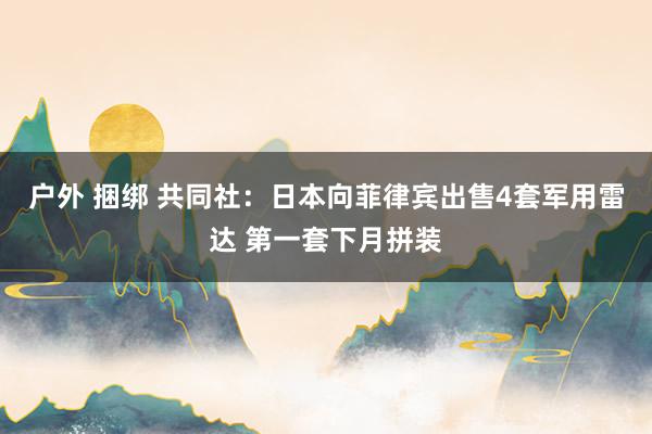 户外 捆绑 共同社：日本向菲律宾出售4套军用雷达 第一套下月拼装