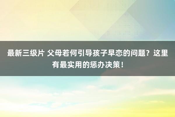 最新三级片 父母若何引导孩子早恋的问题？这里有最实用的惩办决策！