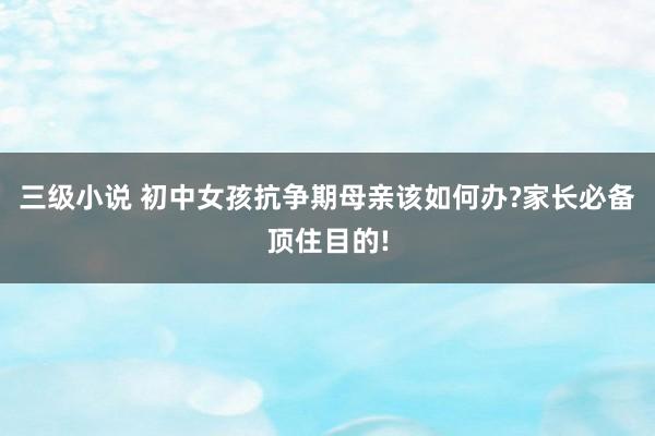 三级小说 初中女孩抗争期母亲该如何办?家长必备顶住目的!