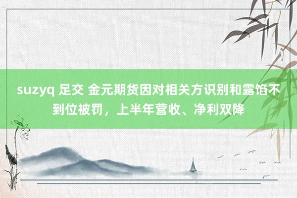 suzyq 足交 金元期货因对相关方识别和露馅不到位被罚，上半年营收、净利双降