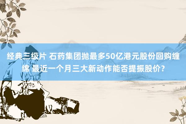 经典三级片 石药集团抛最多50亿港元股份回购缠绵 最近一个月三大新动作能否提振股价？