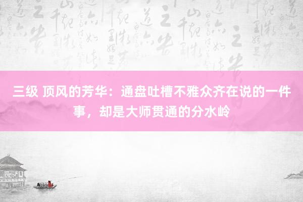 三级 顶风的芳华：通盘吐槽不雅众齐在说的一件事，却是大师贯通的分水岭