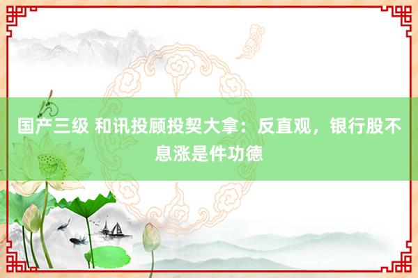 国产三级 和讯投顾投契大拿：反直观，银行股不息涨是件功德