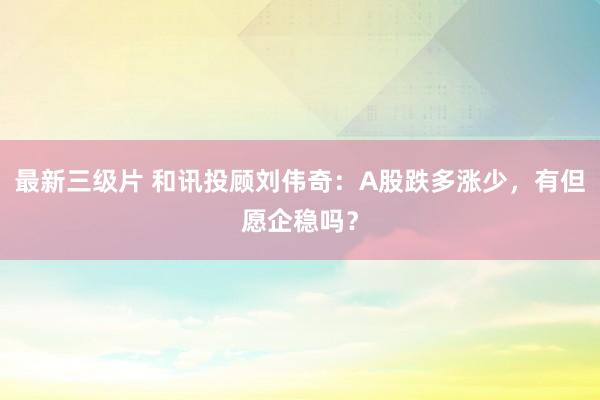 最新三级片 和讯投顾刘伟奇：A股跌多涨少，有但愿企稳吗？