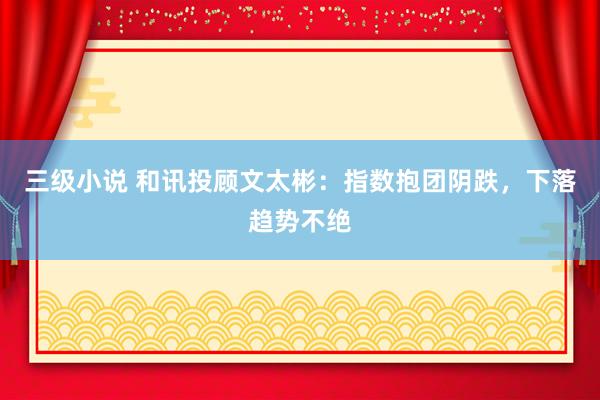 三级小说 和讯投顾文太彬：指数抱团阴跌，下落趋势不绝