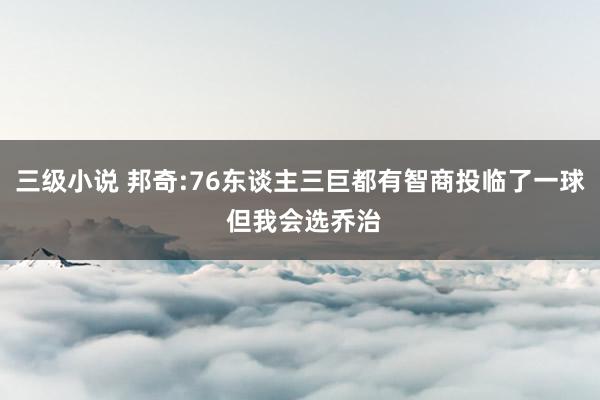 三级小说 邦奇:76东谈主三巨都有智商投临了一球 但我会选乔治