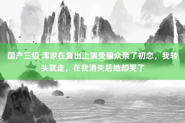 国产三级 浑家在复出上演受骗众亲了初恋，我转头就走，在我消失后她却哭了