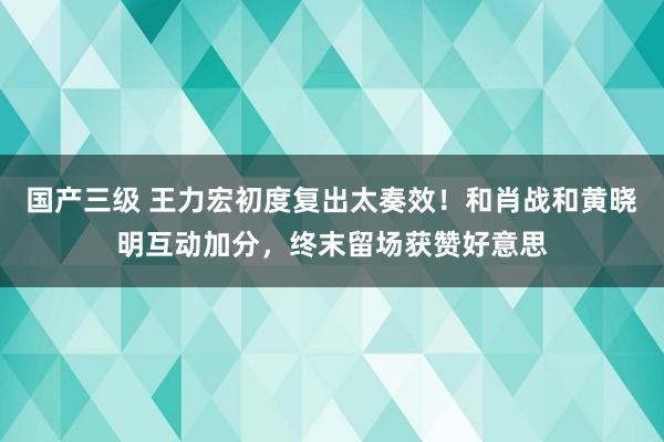 国产三级 王力宏初度复出太奏效！和肖战和黄晓明互动加分，终末留场获赞好意思