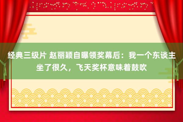 经典三级片 赵丽颖自曝领奖幕后：我一个东谈主坐了很久，飞天奖杯意味着鼓吹