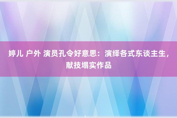 婷儿 户外 演员孔令好意思：演绎各式东谈主生，献技塌实作品