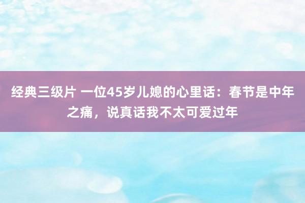 经典三级片 一位45岁儿媳的心里话：春节是中年之痛，说真话我不太可爱过年