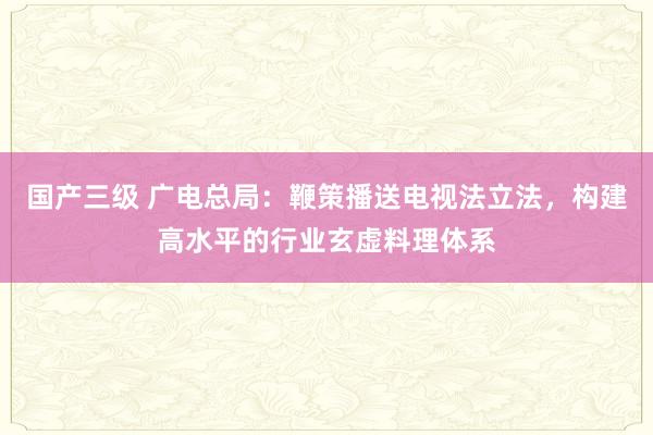 国产三级 广电总局：鞭策播送电视法立法，构建高水平的行业玄虚料理体系