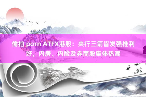 偷拍 porn ATFX港股：央行三箭皆发强推利好，内房、内险及券商股集体热潮