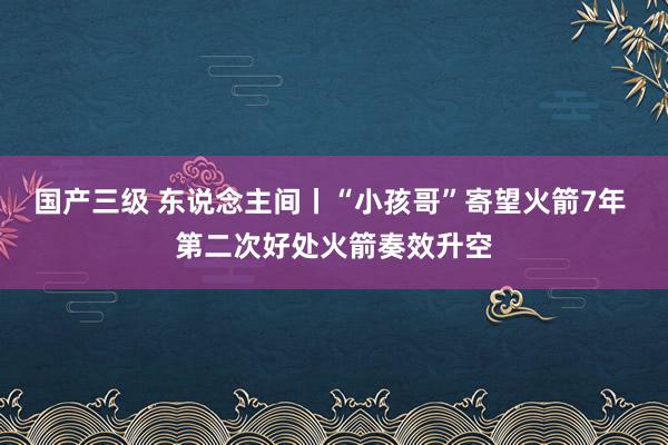 国产三级 东说念主间丨“小孩哥”寄望火箭7年 第二次好处火箭奏效升空