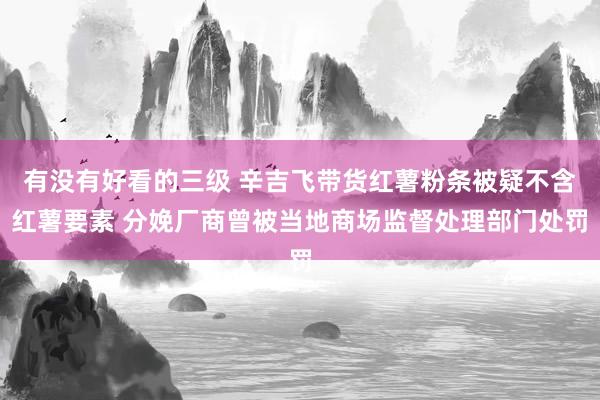 有没有好看的三级 辛吉飞带货红薯粉条被疑不含红薯要素 分娩厂商曾被当地商场监督处理部门处罚