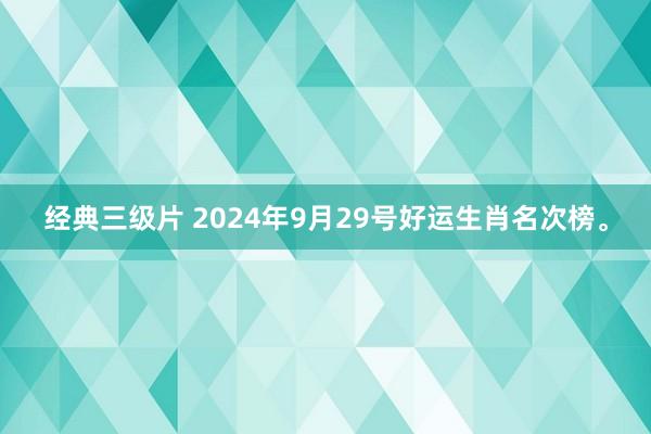 经典三级片 2024年9月29号好运生肖名次榜。