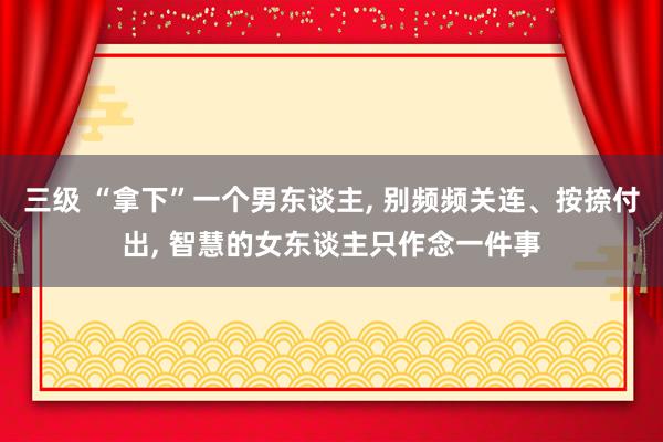 三级 “拿下”一个男东谈主， 别频频关连、按捺付出， 智慧的女东谈主只作念一件事