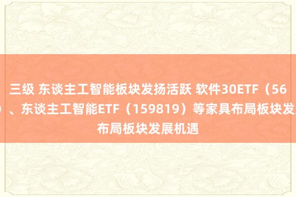 三级 东谈主工智能板块发扬活跃 软件30ETF（562930）、东谈主工智能ETF（159819）等家具布局板块发展机遇