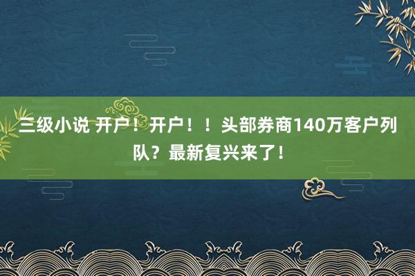 三级小说 开户！开户！！头部券商140万客户列队？最新复兴来了！