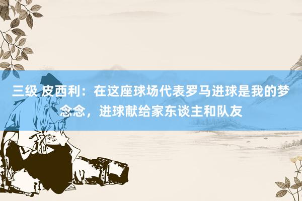 三级 皮西利：在这座球场代表罗马进球是我的梦念念，进球献给家东谈主和队友