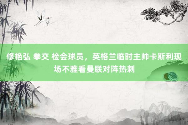 修艳弘 拳交 检会球员，英格兰临时主帅卡斯利现场不雅看曼联对阵热刺