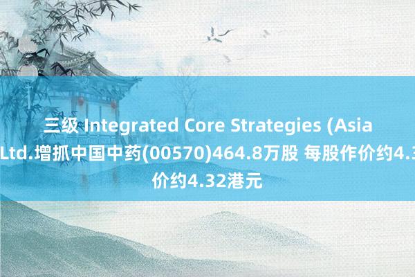 三级 Integrated Core Strategies (Asia) Pte. Ltd.增抓中国中药(00570)464.8万股 每股作价约4.32港元